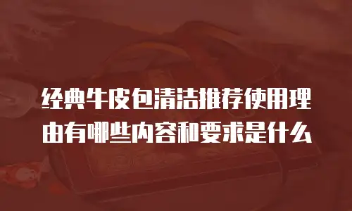 经典牛皮包清洁推荐使用理由有哪些内容和要求是什么