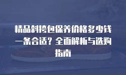 精品斜挎包保养价格多少钱一条合适？全面解析与选购指南