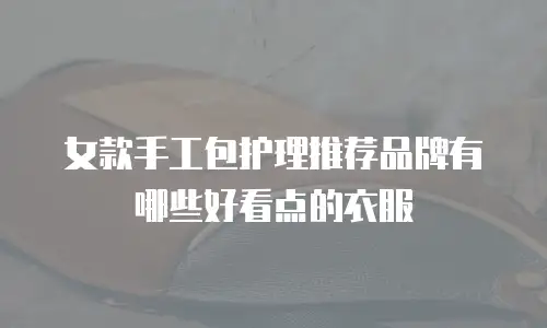 女款手工包护理推荐品牌有哪些好看点的衣服