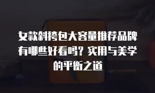 女款斜挎包大容量推荐品牌有哪些好看吗？实用与美学的平衡之道