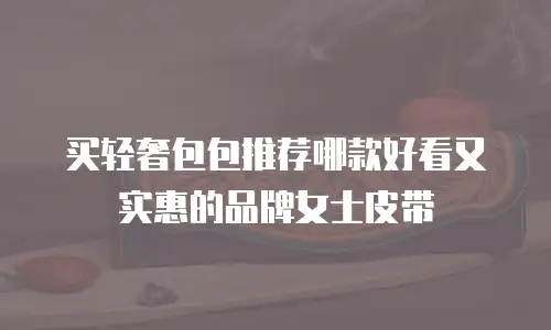 买轻奢包包推荐哪款好看又实惠的品牌女士皮带
