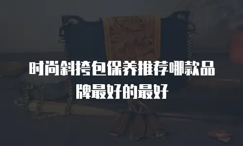 时尚斜挎包保养推荐哪款品牌最好的最好