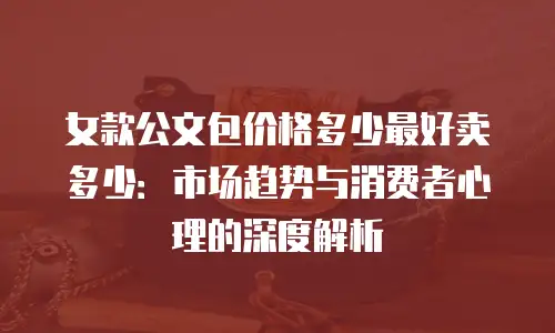女款公文包价格多少最好卖多少：市场趋势与消费者心理的深度解析