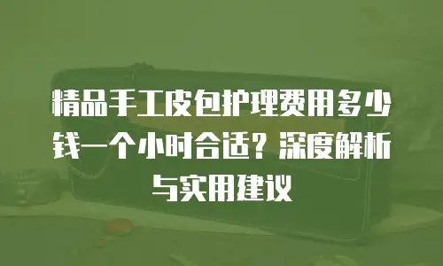 精品手工皮包护理费用多少钱一个小时合适？深度解析与实用建议