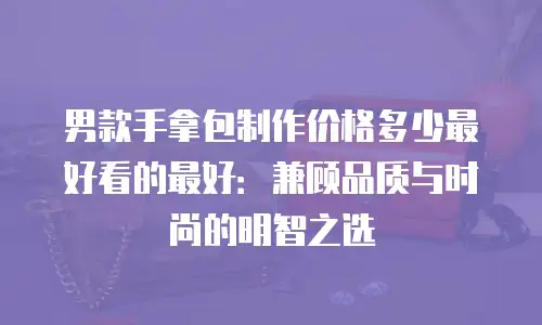 男款手拿包制作价格多少最好看的最好：兼顾品质与时尚的明智之选