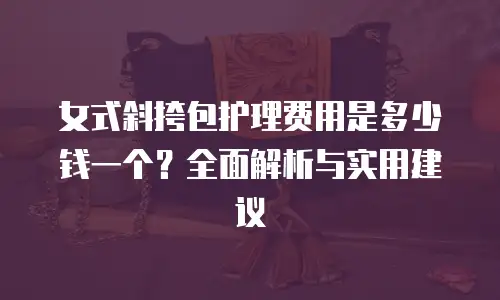 女式斜挎包护理费用是多少钱一个？全面解析与实用建议