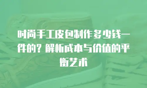 时尚手工皮包制作多少钱一件的？解析成本与价值的平衡艺术