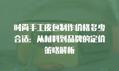 时尚手工皮包制作价格多少合适：从材料到品牌的定价策略解析