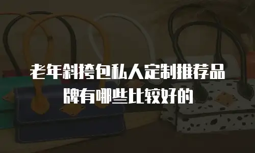 老年斜挎包私人定制推荐品牌有哪些比较好的