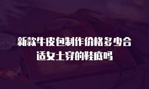 新款牛皮包制作价格多少合适女士穿的鞋底吗