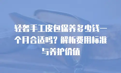 轻奢手工皮包保养多少钱一个月合适吗？解析费用标准与养护价值