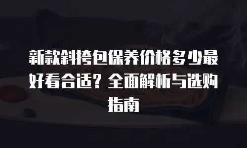 新款斜挎包保养价格多少最好看合适？全面解析与选购指南