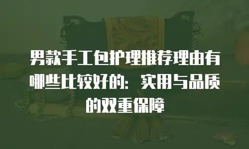 男款手工包护理推荐理由有哪些比较好的：实用与品质的双重保障