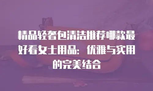 精品轻奢包清洁推荐哪款最好看女士用品：优雅与实用的完美结合