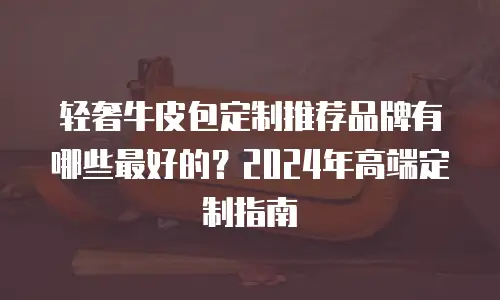 轻奢牛皮包定制推荐品牌有哪些最好的？2024年高端定制指南