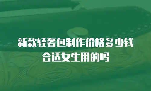新款轻奢包制作价格多少钱合适女生用的吗
