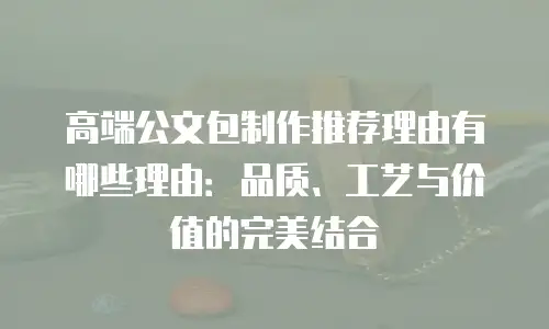 高端公文包制作推荐理由有哪些理由：品质、工艺与价值的完美结合