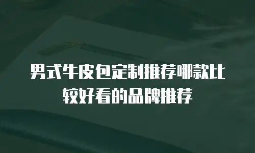 男式牛皮包定制推荐哪款比较好看的品牌推荐