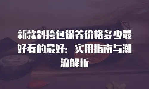 新款斜挎包保养价格多少最好看的最好：实用指南与潮流解析