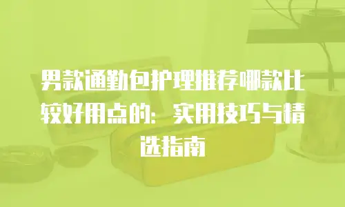 男款通勤包护理推荐哪款比较好用点的：实用技巧与精选指南