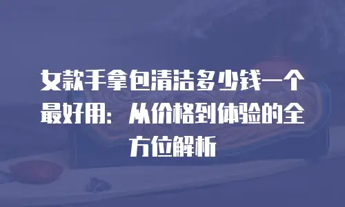 女款手拿包清洁多少钱一个最好用：从价格到体验的全方位解析