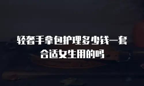 轻奢手拿包护理多少钱一套合适女生用的吗