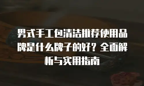 男式手工包清洁推荐使用品牌是什么牌子的好？全面解析与实用指南