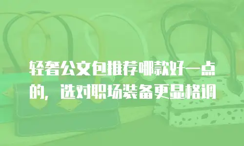 轻奢公文包推荐哪款好一点的，选对职场装备更显格调