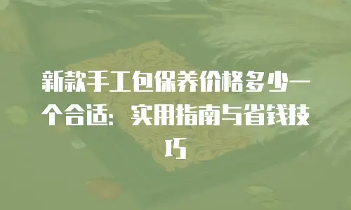 新款手工包保养价格多少一个合适：实用指南与省钱技巧