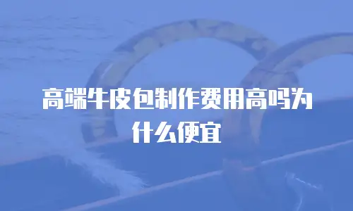 高端牛皮包制作费用高吗为什么便宜