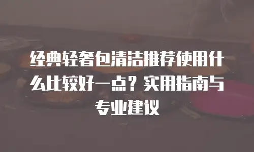 经典轻奢包清洁推荐使用什么比较好一点？实用指南与专业建议