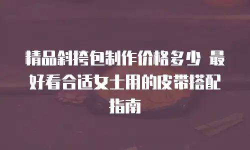精品斜挎包制作价格多少 最好看合适女士用的皮带搭配指南