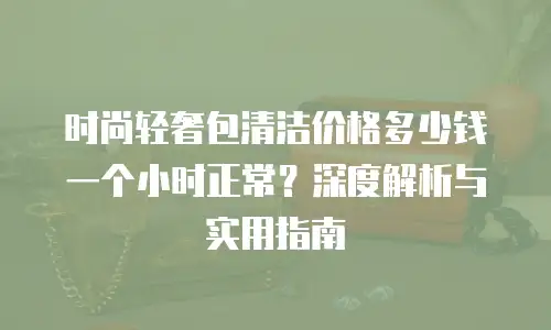 时尚轻奢包清洁价格多少钱一个小时正常？深度解析与实用指南