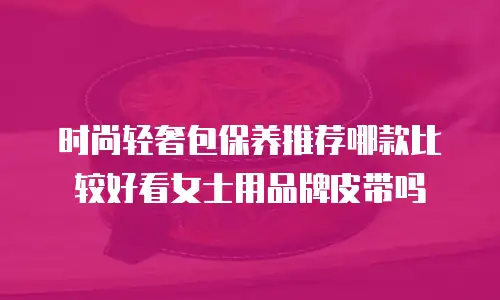 时尚轻奢包保养推荐哪款比较好看女士用品牌皮带吗