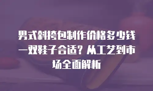 男式斜挎包制作价格多少钱一双鞋子合适？从工艺到市场全面解析