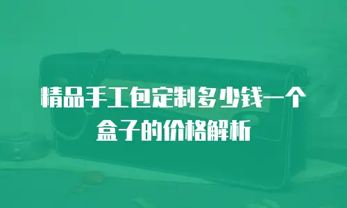 精品手工包定制多少钱一个盒子的价格解析