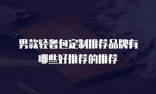 男款轻奢包定制推荐品牌有哪些好推荐的推荐