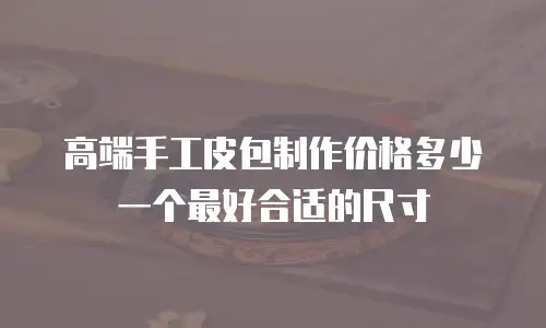 高端手工皮包制作价格多少一个最好合适的尺寸