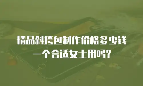 精品斜挎包制作价格多少钱一个合适女士用吗？