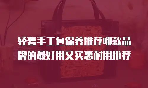 轻奢手工包保养推荐哪款品牌的最好用又实惠耐用推荐