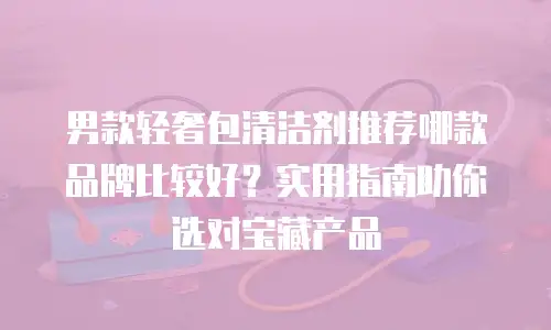 男款轻奢包清洁剂推荐哪款品牌比较好？实用指南助你选对宝藏产品