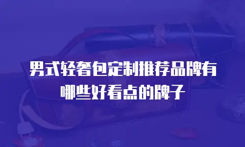 男式轻奢包定制推荐品牌有哪些好看点的牌子