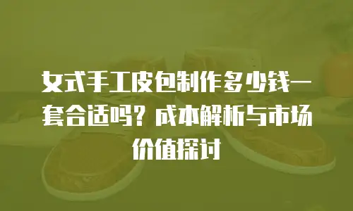 女式手工皮包制作多少钱一套合适吗？成本解析与市场价值探讨