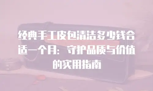 经典手工皮包清洁多少钱合适一个月：守护品质与价值的实用指南