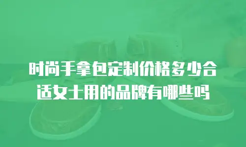 时尚手拿包定制价格多少合适女士用的品牌有哪些吗