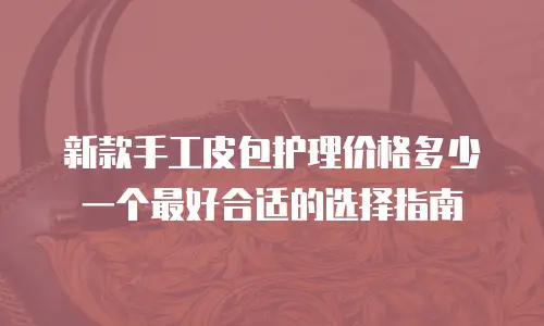 新款手工皮包护理价格多少一个最好合适的选择指南