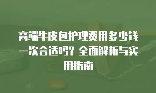 高端牛皮包护理费用多少钱一次合适吗？全面解析与实用指南