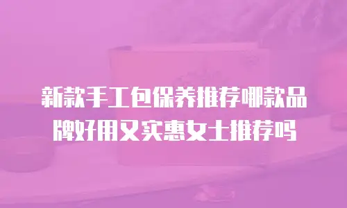 新款手工包保养推荐哪款品牌好用又实惠女士推荐吗