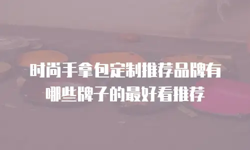 时尚手拿包定制推荐品牌有哪些牌子的最好看推荐