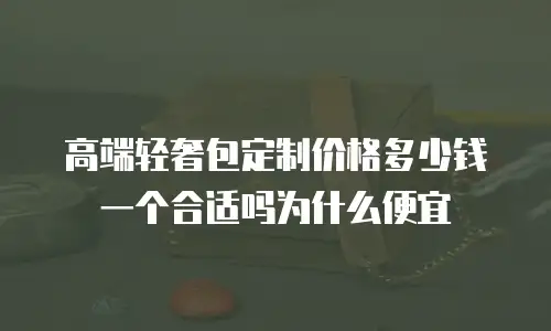 高端轻奢包定制价格多少钱一个合适吗为什么便宜